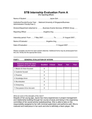 STB Internship Evaluation Form A
                                    (For reporting officer)

Name of Student: ……………………………………Jayne Goh………………………………

Institution/Faculty/Course Year: …National University of Singapore/Business
Administration Faculty/Year 2.

Division/Department attached to: ………Business Events Services, BTMICE Group……

Reporting Officer: …………………………Angeline Ang ……………………………………..


Internship period: From ……7 May 2007………………. To …………31 August 2007…

Name of Evaluator: ……………………………Angeline Ang……………………………

Date of Evaluation: ……………………………………………11 August 2007………………


Please complete one form for each student attached. Additional forms may be photocopied from
this one. Kindly tick the appropriate boxes.

________________________________________________________________
PART I            GENERAL EVALUATION OF INTERN

     Extend to which the intern
                                         Excellent   V.Good     Good       Fair       Poor
     supports our core values:

1. Mission & Vision focussed                    X

2. Customer focused                             X

3. Proactive                                    X

4. Knowledge driven                             X

5. Boundaryless                                 X

6. Enterprising                                 X

7. Puts passion & fun into work                 X




What are some of the strengths of the intern?
Despite of her young age, Jayne has many experiences in project management
and relationship building through her course of study and being in the organising
committee of her social activity (wakeboarding). She is able to take on the
responsibility assigned to her with minimal supervision and performs well. She is
matured and meticulous in her work and she is definitely a team player. Her
 