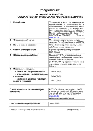 УВЕДОМЛЕНИЕ
О НАЧАЛЕ РАЗРАБОТКИ
ГОСУДАРСТВЕННОГО СТАНДАРТА РЕСПУБЛИКИ БЕЛАРУСЬ
1 Разработчик: Технический комитет по техническому
нормированию и стандартизации в
строительстве «Строительные мате-
риалы и изделия» (ТКС 10) при НПП
РУП «Стройтехнорм»; адрес: 220002, г.
Минск, ул.Кропоткина,89; факс (017)
288-61-21;тел.234-88-27; 2@stn.by,
www.stn.by
2 Ответственный орган: Министерство архитектуры и строи-
тельства Республики Беларусь (02250)
3 Наименование проекта: СТБ «Кирпич керамический тугоплав-
кий. Технические условия».
4 Объект стандартизации: Кирпич керамический тугоплавкий.
МКС 81.080
5 Обоснование разработки: Создание ТНПА, устанавливающего
технические требования к кирпичу ке-
рамическому тугоплавкому.
(п. 1.6.01.117 Программы технического
нормирования и стандартизации на
2005г.)
6 Предполагаемая дата:
- начала рассмотрения проекта:
- утверждения государственного
стандарта:
- введения в действие государст-
венного стандарта:
2005-09-01
2006-09-01
2007-07-01
Ответственный за составление уве-
домления:
РУП «Стройтехнорм»; адрес: 220002,
г.Минск, ул.Кропоткина,89; факс (017)
288-61-21; тел. 234-88-27; 2@stn.by,
www.stn.by
Новикова Тамара Петровна
Дата составления уведомления: 2005-05-27
Главный инженер РУП «Стройтехнорм» Феофилов Ю.В.
 