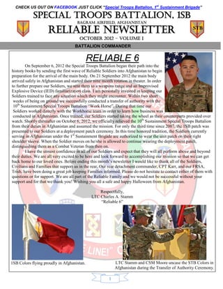 CHECK US OUT ON FACEBOOK JUST CLICK “Special Troops Battalion, 1st Sustainment Brigade”

            Special troops battalion, 1sb
                                     BAGRAM AIRFIELD, AFGHANISTAN

                    Reliable Newsletter                                                                STB
                                      OCTOBER 2012 – volume I
                                    BATTALION COMMANDER


                                            RELIABLE 6
        On September 6, 2012 the Special Troops Battalion began their path into the
history books by sending the first wave of Reliable Soldiers into Afghanistan to begin
preparation for the arrival of the main body. On 21 September 2012 the main body
arrived safely in Afghanistan and started their nine month rotation in theater. In order
to further prepare our Soldiers, we sent them to a weapons range and an Improvised
Explosive Device (IED) familiarization class. I am personally invested in keeping our
Soldiers trained to face any situation which they might encounter. Within two short
 weeks of being on ground we successfully conducted a transfer of authority with the
 10th Sustainment Special Troops Battalion “Work Horse”. During that time our
 Soldiers worked directly with the Workhorse team in order to learn how business was
 conducted in Afghanistan. Once trained, our Soldiers started taking the wheel as their counterparts provided over
watch. Shortly thereafter on October 6, 2012, we officially relieved the 10th Sustainment Special Troops Battalion
from their duties in Afghanistan and assumed the mission. For only the third time since 2007, the 1SB patch was
presented to our Soldiers at a deployment patch ceremony. In this time honored tradition, the Soldiers currently
serving in Afghanistan under the 1st Sustainment Brigade are authorized to wear the unit patch on their right
shoulder sleeve. When the Soldier moves on he/she is allowed to continue wearing the deployment patch,
distinguishing them as a Combat Veteran from then on.
        I have the utmost confidence in all of our Soldiers and expect that they will all perform above and beyond
their duties. We are all very excited to be here and look forward to accomplishing our mission so that we can get
back home to our loved ones. Before ending this month’s newsletter I would like to thank all of the Soldiers,
Civilians and Families that support us in the rear. Our rear detachment commander, CPT Karr, and our FRSA,
Trish, have been doing a great job keeping Families informed. Please do not hesitate to contact either of them with
questions or for support. We are all part of the Reliable Family and we would not be successful without your
support and for that we thank you! Wishing you all a safe and happy Halloween from Afghanistan.

                                                 Respectfully,
                                             LTC Charles A. Stamm
                                                 “Reliable 6”




1SB Colors flying proudly in Afghanistan.                  LTC Stamm and CSM Moore uncase the STB Colors in
                                                           Afghanistan during the Transfer of Authority Ceremony.

                                                       1
 