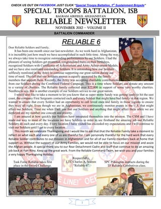 CHECK US OUT ON FACEBOOK JUST CLICK “Special Troops Battalion, 1st Sustainment Brigade”

            Special troops battalion, 1sb
                                      BAGRAM AIRFIELD, AFGHANISTAN

                     Reliable Newsletter                                                                 STB

                                     NOVEMBER 2012 – volume II
                                     BATTALION COMMANDER


                                          RELIABLE 6
Dear Reliable Soldiers and Family,
       It has been one month since our last newsletter. As we work hard in Afghanistan,
it is incredible just how much we have accomplished in such little time. Along the way,
we always take time to recognize outstanding performances by our Soldiers. I had the
pleasure of seeing Soldiers get promoted, congratulated them on their birthdays,
recognized Soldiers with Certificates of Achievement and Army Achievement Medals,
and we have also reenlisted outstanding Soldiers. It is astonishing how our Soldiers
selflessly reenlisted in the Army to continue supporting our great nation during our
time of need. The call that our Soldiers answer is equally answered by the family
members that support them. Recently, the Army was accepting charitable contributions
from our Soldiers during the Combined Federal Campaign. This is a time where Soldiers can donate any amount
to a variety of charities. The Reliable family collected over $22,000 in support of some very worthy charities.
Needless to say, this is another example of our Soldiers service to our great nation.
       I would also like to take a moment to let you know that as super storm Sandy was getting ready to hit the east
coast, the company First Sergeants contacted each and every Soldier that might have had family in that region. We
wanted to ensure that every Soldier had an opportunity to call loved ones and family in those regions to ensure
they were all right. Even though we are in Afghanistan, we continuously monitor events in the U.S. that might
affect our Soldiers. Trust me when I tell you that our Soldiers and anything that might affect them while we are
deployed are my number one concern and priority.
       I am amazed at how quickly our Soldiers have integrated themselves into the mission. The CSM and I have
made our way to most of the locations we have Soldiers in order to see firsthand the amazing job our Reliable
Soldiers do each and every day. Every location I have visited has exceeded my expectations and I will continue to
visit our Soldiers until I get to every location.
       This month we celebrate Thanksgiving and I would like to ask that that the Reliable Family take a moment to
reflect on what each and every one of us are thankful for. I am personally thankful for the hard work that every
Reliable Soldier contributes to our mission in Afghanistan and for all of our Family members back at home that
support us. Without the support of our Army Families, we would not be able to focus on our mission and assist
the Afghan people. A special thank you to our Rear Detachment Cadre and Staff that continue to do an amazing
job back at Fort Riley. Keep up the great work. From the Reliable Command Team, we wish you and your families
a very happy Thanksgiving Holiday.
                                                      Respectfully,
     Task Force Reliable takes first              LTC Charles A. Stamm        SPC Pilkington instructs during the
      place in the Sword Challenge.                   “Reliable 6”              TF Reliable Combatives class.




                                                          1
 