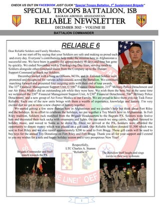 CHECK US OUT ON FACEBOOK JUST CLICK “Special Troops Battalion, 1st Sustainment Brigade”

            Special troops battalion, 1sb
                                     BAGRAM AIRFIELD, AFGHANISTAN

                    Reliable Newsletter                                                                 STB

                                     DECEMBER 2012 – volume III
                                     BATTALION COMMANDER



                                             RELIABLE 6
Dear Reliable Soldiers and Family Members,
        Let me start off by saying that your Soldiers are safe and making us proud each
 and every day. Everyone’s contributions help make the mission here in Afghanistan a
successful one. We have been in country for approximately 90 days and time has gone
by quickly. We ended November with a Thanksgiving Day feast, serving meals to
Soldiers alongside other command teams from the Company up to the Theater
Support Command to thank our Soldiers.
        December started with a bang as Officers, NCOs, and Jr. Enlisted Soldier were
 promoted and recognized for various achievements across the Battalion. We continued
 marching forward and presented four outgoing units with their end of tour awards.
The 33rd Financial Management Support Unit, C/106th Finance Detachment, 215th Military Police Detachment and
our Air Force Medics did an outstanding job while they were here. We wish them the best, but at the same time
we welcomed the 230th Financial Management Support Unit, A/230th Financial Detachment, 396th Military Police
Detachment, and a new group of Air Force Medics to our Family. We are proud to have them join our Task Force
Reliable. Each one of the new units brings with them a wealth of experience, knowledge and history. I’m very
excited that we get to write a new chapter of history together.
     We started getting a few snow flurries here in Afghanistan and we couldn’t help but think about Fort Riley
and the holidays. In an effort to celebrate the holidays, we put together a Toy March here in Afghanistan. In Fort
Riley tradition, Soldiers ruck marched from the Brigade Headquarters to the Bagram PX. Soldiers wore festive
hats and decorated their ruck sacks with ornaments and lights. On our march we sang carols, laughed, listened to
holiday music, and waved to Santa as he drove by. Once we arrived at the PX, Soldiers were afforded the
opportunity to donate money which was placed on a gift card. Our Reliable Soldiers donated $1,500 which was
sent to Fort Riley and we also raised approximately $200 to send to Fort Bragg. These gift cards will be used to
buy toys for the annual Toy Donations on Fort Riley and Fort Bragg. Thank you all for your support and I extend
to you my wishes for a safe and happy holiday season and a very prosperous New Year!

                                                  Respectfully,
                                              LTC Charles A. Stamm
       Brigade Commander and Staff                “Reliable 6”            The Battalion Staff laughs and sings
           march towards the PX.                                            carols on their way to donate.




                                                         1
 