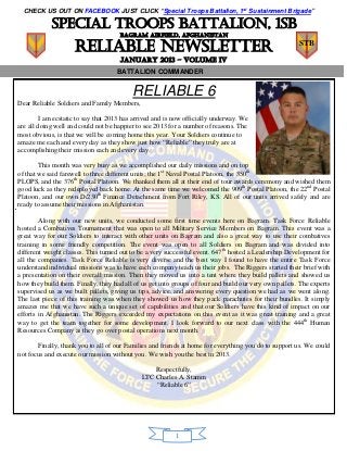 CHECK US OUT ON FACEBOOK JUST CLICK “Special Troops Battalion, 1st Sustainment Brigade”

            Special troops battalion, 1sb
                                      BAGRAM AIRFIELD, AFGHANISTAN

                     Reliable Newsletter                                                                STB

                                      JANUARY 2013 – volume Iv
                                    BATTALION COMMANDER


                                          RELIABLE 6
Dear Reliable Soldiers and Family Members,

         I am ecstatic to say that 2013 has arrived and is now officially underway. We
are all doing well and could not be happier to see 2013 for a number of reasons. The
most obvious, is that we will be coming home this year. Your Soldiers continue to
amaze me each and every day as they show just how “Reliable” they truly are at
accomplishing their mission each and every day.

        This month was very busy as we accomplished our daily missions and on top
of that we said farewell to three different units; the 1st Naval Postal Platoon, the 350th
PLOPS, and the 376th Postal Platoon. We thanked them all at their end of tour awards ceremony and wished them
good luck as they redeployed back home. At the same time we welcomed the 909th Postal Platoon, the 22nd Postal
Platoon, and our own D/230th Finance Detachment from Fort Riley, KS. All of our units arrived safely and are
ready to assume their missions in Afghanistan.

        Along with our new units, we conducted some first time events here on Bagram. Task Force Reliable
hosted a Combatives Tournament that was open to all Military Service Members on Bagram. This event was a
great way for our Soldiers to interact with other units on Bagram and also a great way to use their combatives
training in some friendly competition. The event was open to all Soldiers on Bagram and was divided into
different weight classes. This turned out to be a very successful event. 647th hosted a Leadership Development for
all the companies. Task Force Reliable is very diverse and the best way I found to have the entire Task Force
understand individual missions was to have each company teach us their jobs. The Riggers started their brief with
a presentation on their overall mission. Then they moved us into a tent where they build pallets and showed us
how they build them. Finally, they had all of us get into groups of four and build our very own pallets. The experts
supervised us as we built pallets, giving us tips, advice, and answering every question we had as we went along.
The last piece of this training was when they showed us how they pack parachutes for their bundles. It simply
amazes me that we have such a unique set of capabilities and that our Soldiers have this kind of impact on our
efforts in Afghanistan. The Riggers exceeded my expectations on this event as it was great training and a great
way to get the team together for some development. I look forward to our next class with the 444th Human
Resources Company as they go over postal operations next month.

       Finally, thank you to all of our Families and friends at home for everything you do to support us. We could
not focus and execute our mission without you. We wish you the best in 2013.

                                                  Respectfully,
                                              LTC Charles A. Stamm
                                                  “Reliable 6”




                                                          1
 