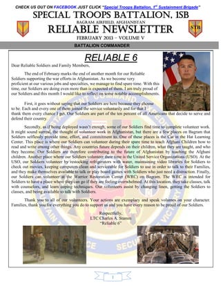CHECK US OUT ON FACEBOOK JUST CLICK “Special Troops Battalion, 1st Sustainment Brigade”

            Special troops battalion, 1sb
                                      BAGRAM AIRFIELD, AFGHANISTAN

                     Reliable Newsletter                                                                 STB

                                      FEBRUARY 2013 – volume v
                                     BATTALION COMMANDER


                                           RELIABLE 6
Dear Reliable Soldiers and Family Members,
        The end of February marks the end of another month for our Reliable
Soldiers supporting the war efforts in Afghanistan. As we become very
proficient at our various jobs and specialties, we manage to find spare time. With this
time, our Soldiers are doing even more than is expected of them. I am truly proud of
our Soldiers and this month I would like to reflect on some notable accomplishments.

        First, it goes without saying that our Soldiers are here because they choose
to be. Each and every one of them joined the service voluntarily and for that I
thank them every chance I get. Our Soldiers are part of the ten percent of all Americans that decide to serve and
defend their country.
        Secondly, as if being deployed wasn’t enough, some of our Soldiers find time to complete volunteer work.
It might sound surreal, the thought of volunteer work in Afghanistan, but there are a few places on Bagram that
Soldiers selflessly provide time, effort, and commitment to. One of these places is the Cat in the Hat Learning
Center. This place is where our Soldiers can volunteer during their spare time to teach Afghani Children how to
read and write among other things. Any countries future depends on their children, what they are taught, and who
they become. Our Soldiers are therefore contributing to the future of Afghanistan by teaching the Afghani
children. Another place where our Soldiers volunteer their time is the United Service Organizations (USO). At the
USO, our Soldiers volunteer by restocking refrigerators with water, maintaining video libraries for Soldiers to
check out movies, keeping computers clean and serviceable for Soldiers to use in order to talk to their Families,
and they make themselves available to talk or play board games with Soldiers who just need a distraction. Finally,
our Soldiers can volunteer at the Warrior Restoration Center (WRC) on Bagram. The WRC is intended for
Soldiers to have a place where they can go if they are feeling overwhelmed. At this location, they take classes, talk
with counselors, and learn coping techniques. Our volunteers assist by changing linen, getting the Soldiers to
classes, and being available to talk with Soldiers.
       Thank you to all of our volunteers. Your actions are exemplary and speak volumes on your character.
Families, thank you for everything you do to support us and you have every reason to be proud of our Soldiers.
                                                  Respectfully,
                                              LTC Charles A. Stamm
                                                  “Reliable 6”




                                                           1
 