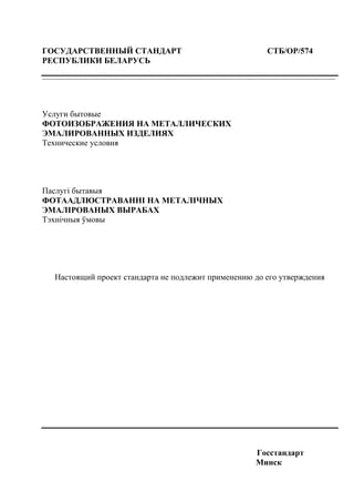 ГОСУДАРСТВЕННЫЙ СТАНДАРТ СТБ/ОР/574
РЕСПУБЛИКИ БЕЛАРУСЬ
-----------------------------------------------------------------------------------------------------------------------------------------------------------------------------------------
Услуги бытовые
ФОТОИЗОБРАЖЕНИЯ НА МЕТАЛЛИЧЕСКИХ
ЭМАЛИРОВАННЫХ ИЗДЕЛИЯХ
Технические условия
Паслугі бытавыя
ФОТААДЛЮСТРАВАННІ НА МЕТАЛІЧНЫХ
ЭМАЛІРОВАНЫХ ВЫРАБАХ
Тэхнічныя ўмовы
Настоящий проект стандарта не подлежит применению до его утверждения
Госстандарт
Минск
 