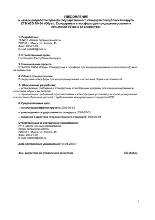 1
УВЕДОМЛЕНИЕ
о начале разработки проекта государственного стандарта Республики Беларусь
СТБ ИСО 18454 «Обувь. Стандартные атмосферы для кондиционирования и
испытания обуви и ее элементов»
1. Разработчик:
ТК №12 «Легкая промышленность»
220048, г. Минск, ул. Короля, 45
Факс: 200-21-39
E-mail: otdel49@mail.ru
2. Ответственный орган:
Госстандарт Республики Беларусь
3. Наименование проекта:
СТБ ИСО 18454 «Обувь. Стандартные атмосферы для кондиционирования и испытания обуви и
ее элементов»
4. Объект стандартизации:
Стандартные атмосферы для кондиционирования и испытания обуви и ее элементов
5. Обоснование разработки:
– установление требований к стандартным атмосферным условиям для кондиционирования и
испытания обуви и ее деталей;
– гармонизация требований, предъявляемых к атмосферным условиям для кондиционирования
и испытания обуви и ее деталей с требованиями международных стандартов ИСО
6. Предполагаемая дата:
– начала рассмотрения проекта: 2005-06-01
– утверждения государственного стандарта: 2006-07-01
– введения в действие государственного стандарта: 2006-09-01
Ответственный за составление уведомления:
РУП «Центр научных исследований
легкой промышленности»
220048, г. Минск, ул. Короля, 45
Факс: 200-21-39
E-mail: otdel49@mail.ru
Дата составления уведомления: 04.04.2005 г.
Зам. директора по управлению качеством З.К. Лобан
 