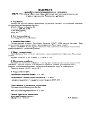 1
УВЕДОМЛЕНИЕ
о разработке проекта государственного стандарта
СТБ/ПР_1/504 «Услуги бытовые. Часы настенные маятниковые механические
отремонтированные. Технические условия»
1. Разработчик:
Белорусское государственное объединение организаций бытового обслуживания населения
(Государственное объединение «Белбыт»)
220007, г. Минск, ул. Левкова, 16
тел./факс: (017) 228-21-73
E-mail: belbyt@ tyt.by
Коцур Н.П.
2. Ответственный орган:
Госстандарт Республики Беларусь
3. Наименование проекта:
Государственный стандарт Республики Беларусь СТБ/ПР_1/504 «Услуги бытовые. Часы
настенные маятниковые механические отремонтированные. Технические условия»
Взамен СТБ 504-94 «Бытовые услуги населению. Часы настенные маятниковые механические
отремонтированные. Технические условия»
4. Объект стандартизации:
Услуги бытовые. Часы настенные маятниковые механические отремонтированные. Технические
условия
Код МКС 03.080.30; 39.040.20; ОКРБ 015 – ОКУН 013302
5. Обоснование разработки:
Установление технических требований к ремонту часов настенных маятниковых механических,
требований к методам контроля качества ремонта, правилам приемки, транспортированию и
хранению, установление гарантийных обязательств исполнителя услуги по ремонту часов
Тема (код задания 1.6.400-1.006.05 – BY)
6. Предполагаемая дата:
– начала рассмотрения проекта: 15.04.2005 г.
– утверждения государственного стандарта: IV кв. 2005 г.
– введения в действие государственного стандарта: 01.07. 2006 г.
Ответственный за составление уведомления:
Государственное объединение «Белбыт»
Дата составления уведомления: 08.04.2005 г.
Первый заместитель генерального
директора Государственного
объединения «Белбыт» М.А. Болотин
 