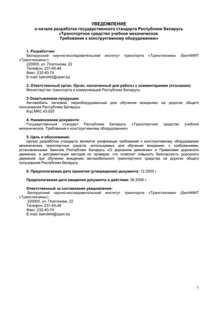 1
УВЕДОМЛЕНИЕ
о начале разработки государственного стандарта Республики Беларусь
«Транспортное средство учебное механическое.
Требования к конструктивному оборудованию»
1. Разработчик:
Белорусский научно-исследовательский институт транспорта «Транстехника» (БелНИИТ
«Транстехника»)
220005, ул. Платонова, 22
Телефон: 231-65-46
Факс: 232-40-74
E-mail: belniit44@open.by
2. Ответственный орган. Орган, назначенный для работы с комментариями (отзывами):
Министерство транспорта и коммуникаций Республики Беларусь
3 Охватываемая продукция:
Автомобиль легковой, переоборудованный для обучения вождению на дорогах общего
пользования Республики Беларусь
Код МКС 43.020
4. Наименование документа:
Государственный стандарт Республики Беларусь «Транспортное средство учебное
механическое. Требования к конструктивному оборудованию»
5. Цель и обоснование:
Целью разработки стандарта является унификация требований к конструктивному оборудованию
механических транспортных средств, используемых для обучения вождению, с требованиями,
установленными Законом Республики Беларусь «О дорожном движении» и Правилами дорожного
движения, и регламентация методов их проверки, что позволит повысить безопасность дорожного
движения при обучении вождению автомобильного транспортного средства на дорогах общего
пользования Республики Беларусь
6. Предполагаемая дата принятия (утверждения) документа: 12.2005 г.
Предполагаемая дата введения документа в действие: 06.2006 г.
Ответственный за составление уведомления:
Белорусский научно-исследовательский институт транспорта «Транстехника» (БелНИИТ
«Транстехника»)
220005, ул. Платонова, 22
Телефон: 231-65-46
Факс: 232-40-74
E-mail: belniit44@open.by
 