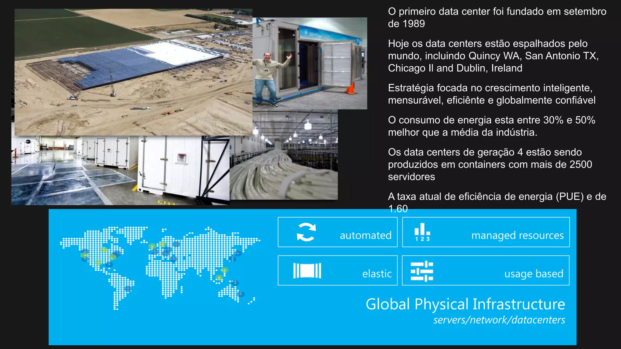 O primeiro data center foi fundado em setembro
de 1989
Hoje os data centers estão espalhados pelo
mundo, incluindo Quincy WA, San Antonio TX,
Chicago Il and Dublin, Ireland
Estratégia focada no crescimento inteligente,
mensurável, eficiênte e globalmente confiável
O consumo de energia esta entre 30% e 50%
melhor que a média da indústria.
Os data centers de geração 4 estão sendo
produzidos em containers com mais de 2500
servidores
A taxa atual de eficiência de energia (PUE) e de
1.60
 
