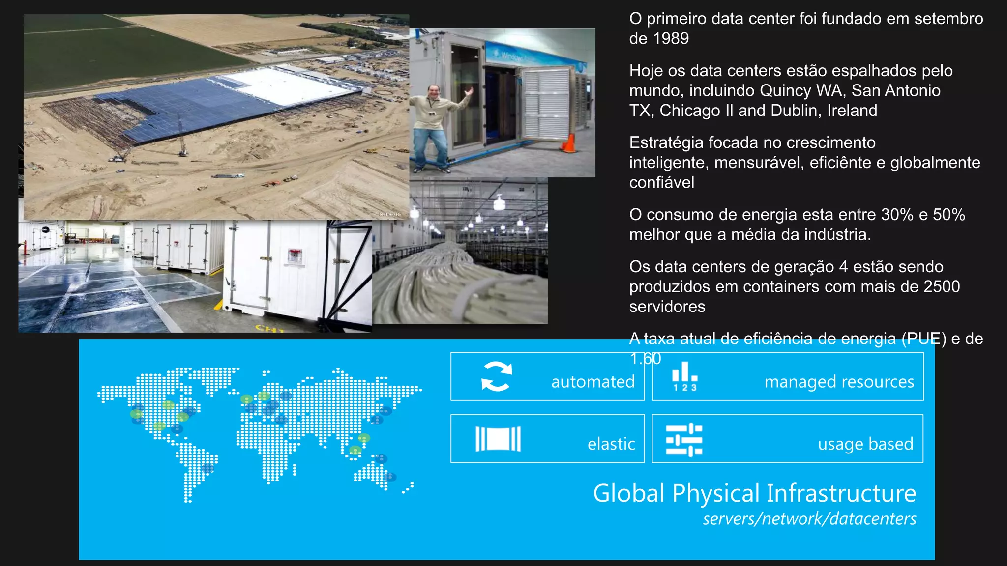O primeiro data center foi fundado em setembro
de 1989
Hoje os data centers estão espalhados pelo
mundo, incluindo Quincy WA, San Antonio
TX, Chicago Il and Dublin, Ireland
Estratégia focada no crescimento
inteligente, mensurável, eficiênte e globalmente
confiável
O consumo de energia esta entre 30% e 50%
melhor que a média da indústria.
Os data centers de geração 4 estão sendo
produzidos em containers com mais de 2500
servidores
A taxa atual de eficiência de energia (PUE) e de
1.60
 