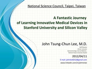 National Science Council, Taipei, Taiwan


                     A Fantastic Journey
of Learning Innovative Medical Devices in
    Stanford University and Silicon Valley


               John Tsung-Chun Lee, M.D.
                                                           Staff Physician
                                                       Clinical Instructor
                                    Gastroenterology, Internal Medicine,
                                     National Taiwan University Hospital


                                             2012/04/11
                            E-mail: johnlee0212@gmail.com
                             www.linkedin.com/in/johntclee
 