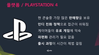 플랫폼 / PLAYSTATION 4
현 콘솔중 가장 많은 판매량을 보유
인디 친화 정책으로 접근이 쉬워짐
게이머들이 유료 게임에 익숙
파편화 관리가 필요 없음
출시 과정이 시간이 제법 걸림
 