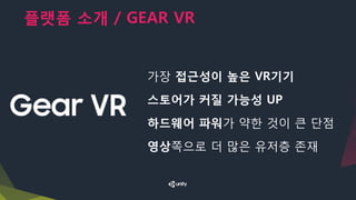 플랫폼 소개 / GEAR VR
가장 접근성이 높은 VR기기
스토어가 커질 가능성 UP
하드웨어 파워가 약한 것이 큰 단점
영상쪽으로 더 많은 유저층 존재
 