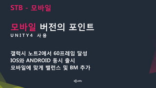 STB - 모바일
모바일 버전의 포인트
U N I T Y 4 사 용
갤럭시 노트2에서 60프레임 달성
IOS와 ANDROID 동시 출시
모바일에 맞게 밸런스 및 BM 추가
 