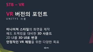 STB – VR
VR 버전의 포인트
U N I T Y 5 사 용
미니어쳐 스타일의 화면을 제작
헤드 트랙킹을 대비한 3D 사운드
2D UI를 3D UI로 변경
안정적인 VR 체험을 위한 다양한 목표
 