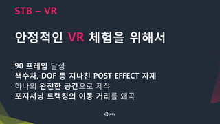 STB – VR
안정적인 VR 체험을 위해서
90 프레임 달성
색수차, DOF 등 지나친 POST EFFECT 자제
하나의 완전한 공간으로 제작
포지셔닝 트랙킹의 이동 거리를 왜곡
 
