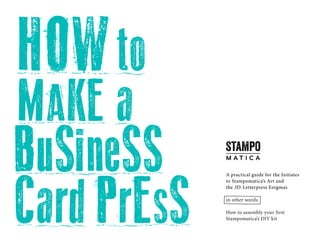 HOWto
MAKE a
BuSineSS
CardPrESS
A practical guide for the Initiates
to Stampomatica’s Art and
the 3D-Letterpress Enigmas
in other words
How to assembly your first
Stampomatica’s DIY kit
 