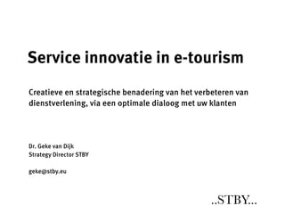 Service innovatie in e-tourism
Creatieve en strategische benadering van het verbeteren van
dienstverlening, via een optimale dialoog met uw klanten




Dr. Geke van Dijk
Strategy Director STBY

geke@stby.eu



                                                ..STBY...
 