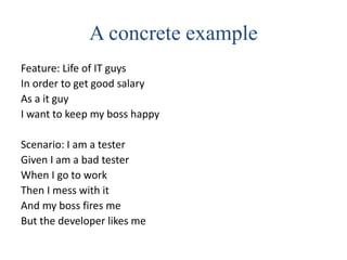 A concrete example
Feature: Life of IT guys
In order to get good salary
As a it guy
I want to keep my boss happy
Scenario: I am a tester
Given I am a bad tester
When I go to work
Then I mess with it
And my boss fires me
But the developer likes me
 