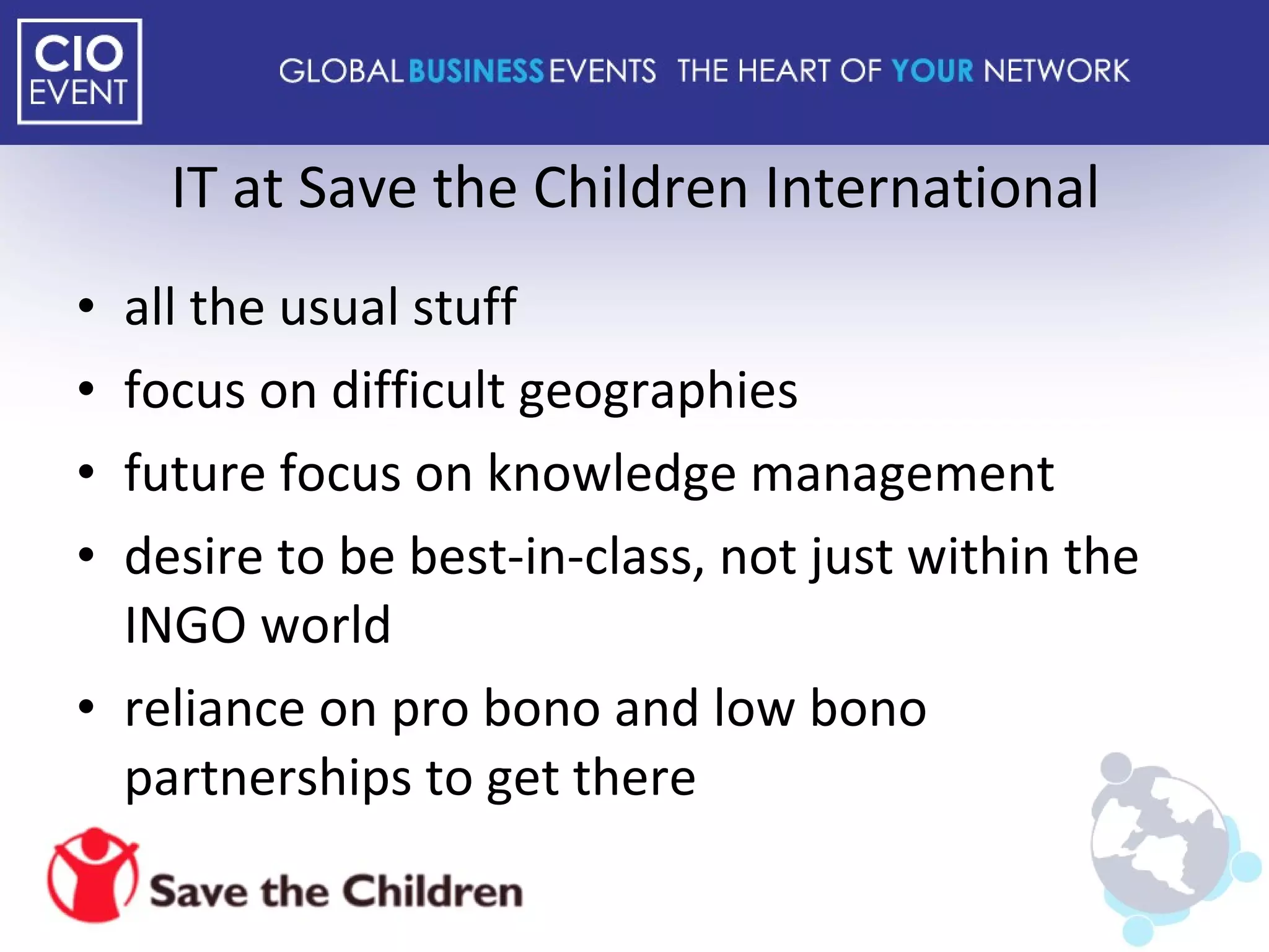 IT at Save the Children International all the usual stuff focus on difficult geographies future focus on knowledge management desire to be best-in-class, not just within the INGO world reliance on pro bono and low bono partnerships to get there 