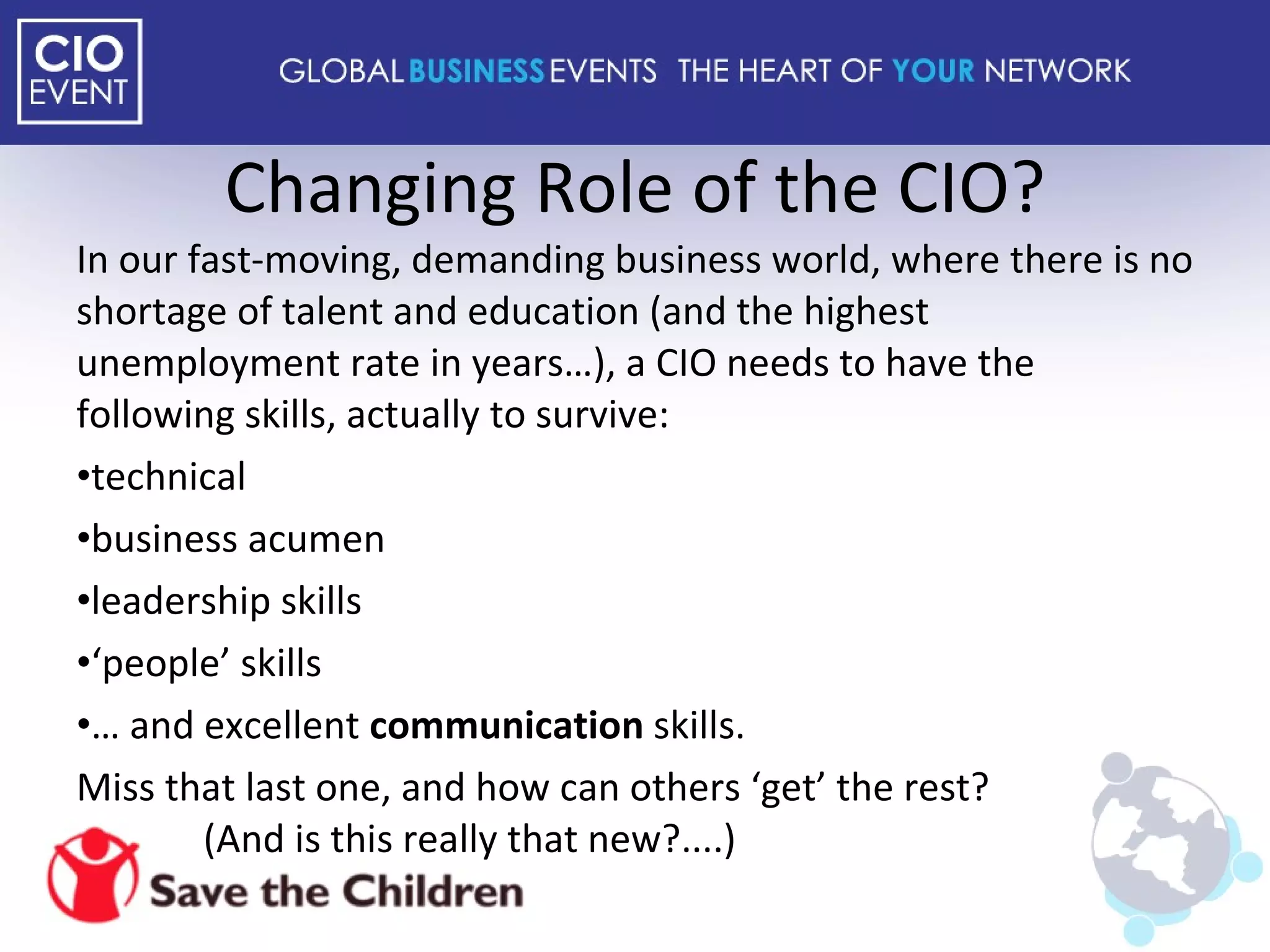 Changing Role of the CIO? In our fast-moving, demanding business world, where there is no shortage of talent and education (and the highest unemployment rate in years…), a CIO needs to have the following skills, actually to survive: technical business acumen leadership skills ‘ people’ skills …  and excellent  communication  skills. Miss that last one, and how can others ‘get’ the rest?  (And is this really that new?....) 