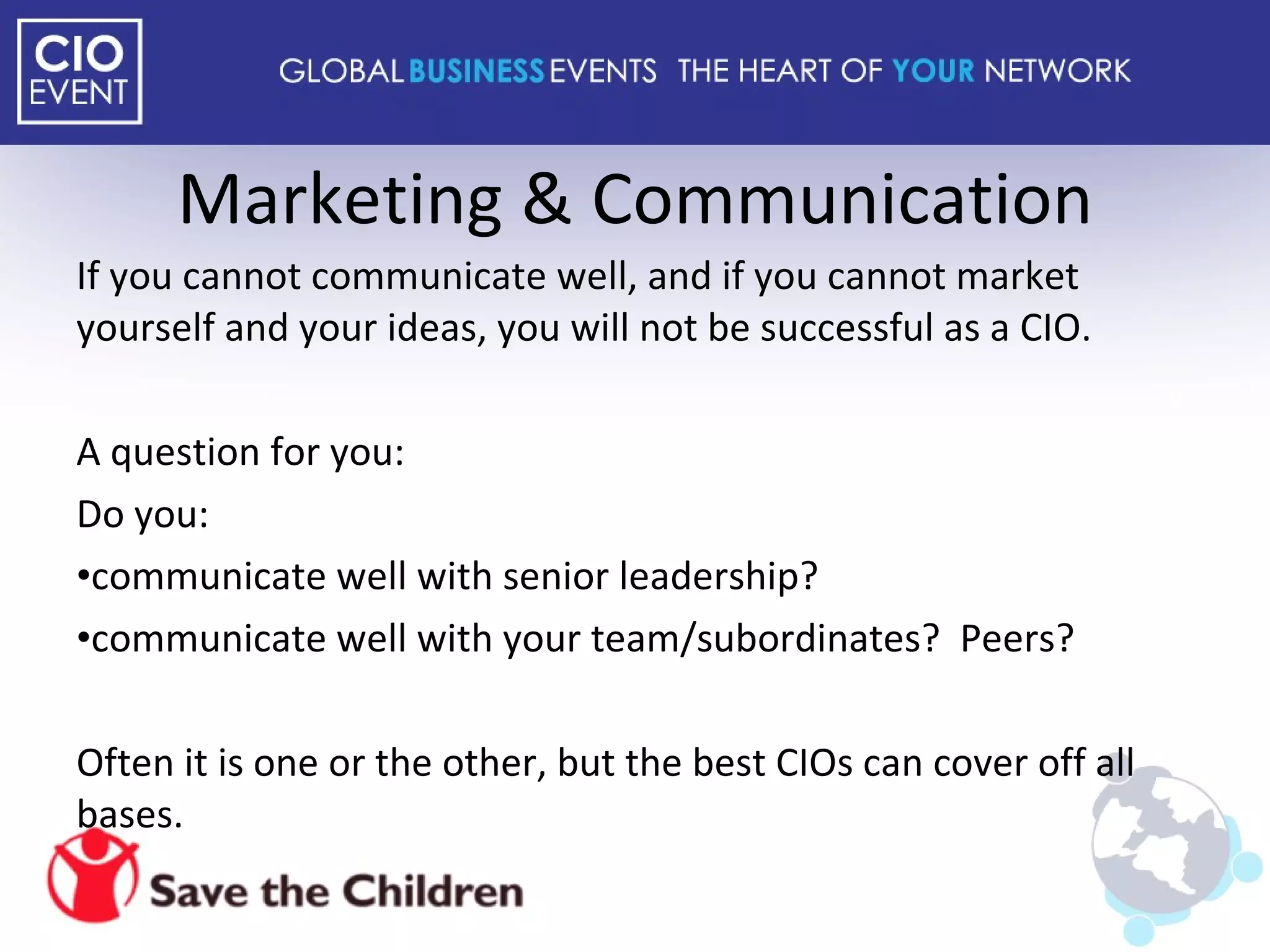 Marketing & Communication If you cannot communicate well, and if you cannot market yourself and your ideas, you will not be successful as a CIO. A question for you: Do you: communicate well with senior leadership? communicate well with your team/subordinates?  Peers? Often it is one or the other, but the best CIOs can cover off all bases. 
