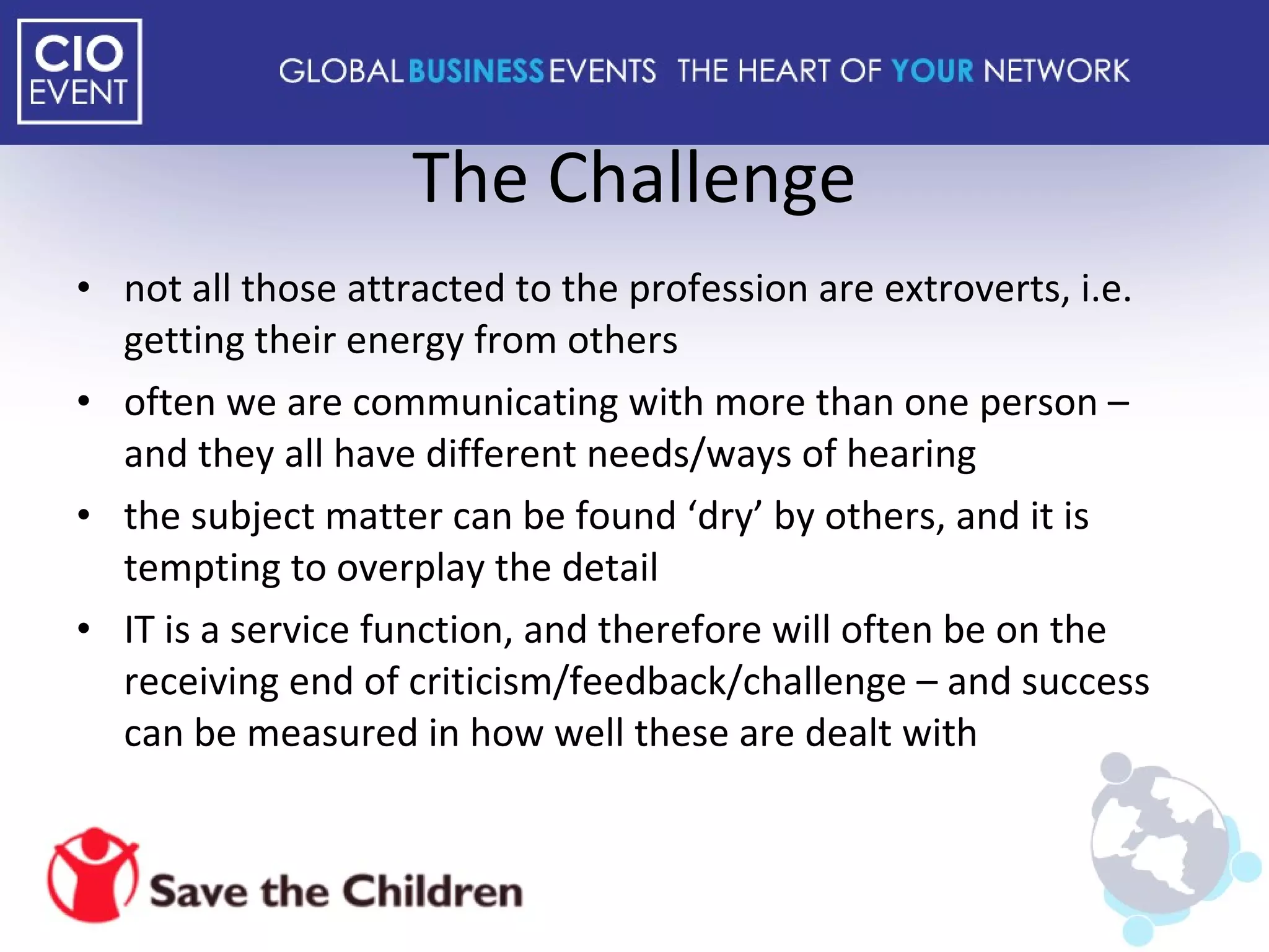 The Challenge not all those attracted to the profession are extroverts, i.e. getting their energy from others often we are communicating with more than one person – and they all have different needs/ways of hearing the subject matter can be found ‘dry’ by others, and it is tempting to overplay the detail IT is a service function, and therefore will often be on the receiving end of criticism/feedback/challenge – and success can be measured in how well these are dealt with 
