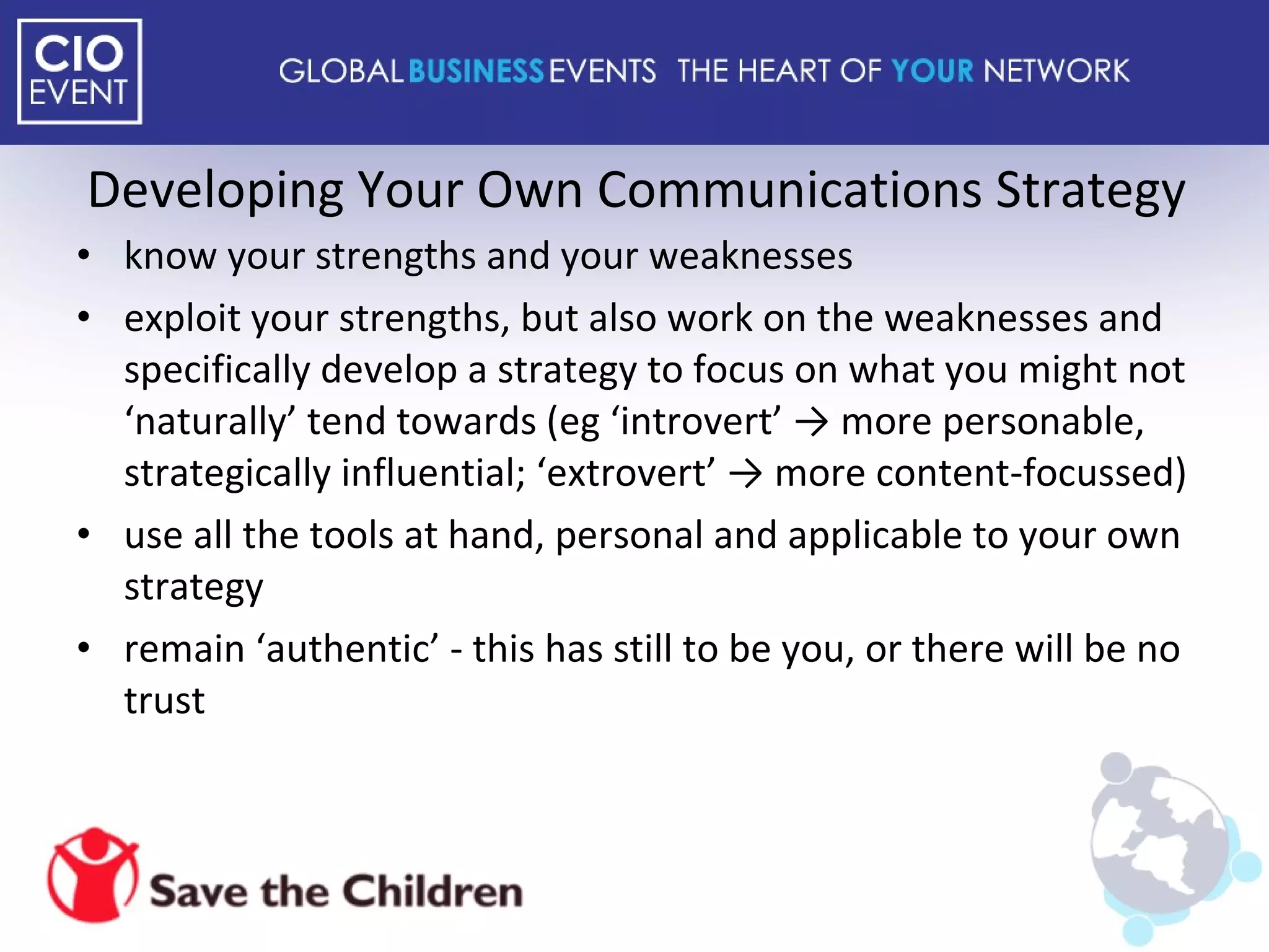 Developing Your Own Communications Strategy know your strengths and your weaknesses exploit your strengths, but also work on the weaknesses and specifically develop a strategy to focus on what you might not ‘naturally’ tend towards (eg ‘introvert’  ->  more personable, strategically influential; ‘extrovert’  ->  more content-focussed) use all the tools at hand, personal and applicable to your own strategy remain ‘authentic’ - this has still to be you, or there will be no trust  