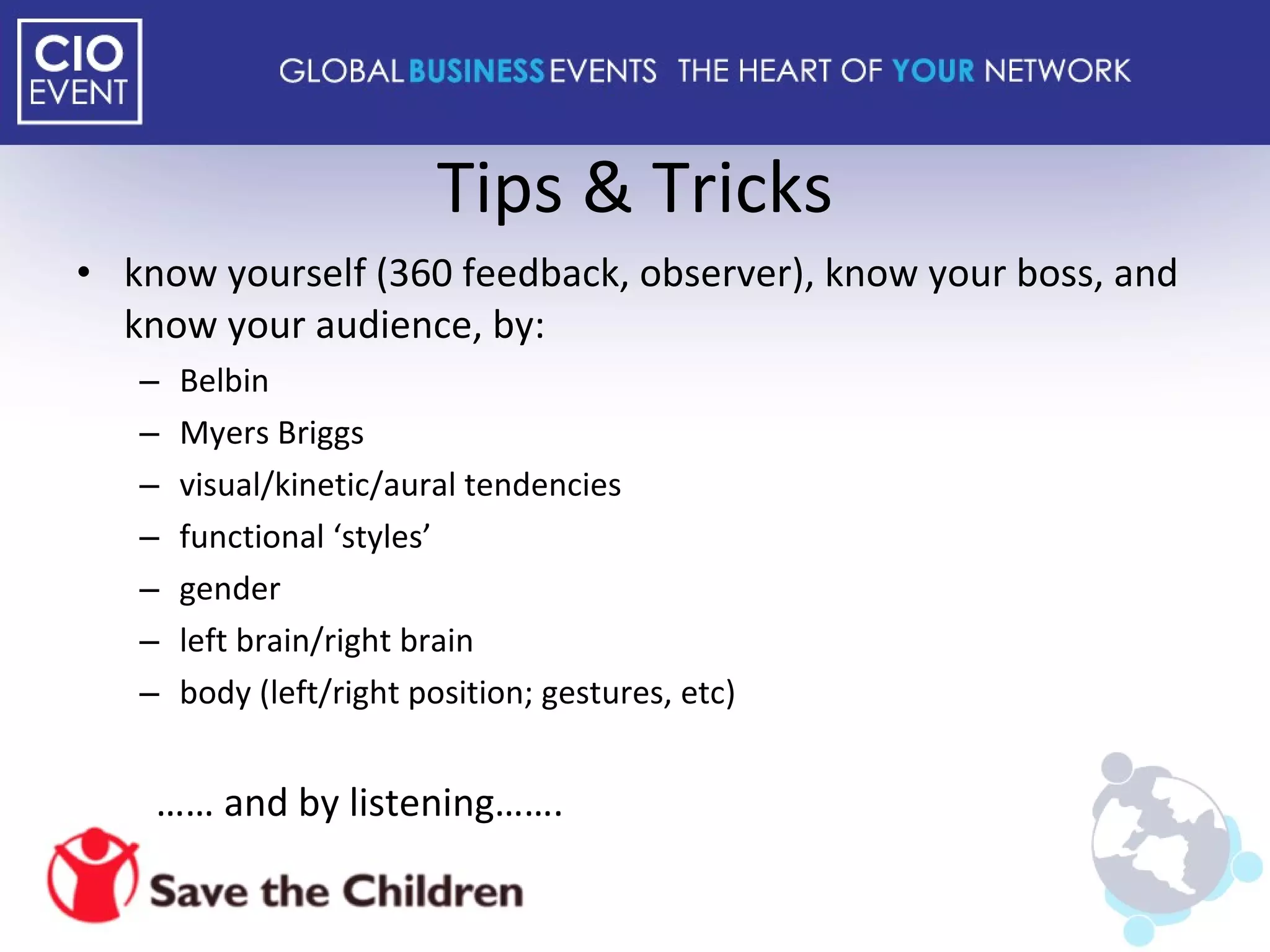 Tips & Tricks know yourself (360 feedback, observer), know your boss, and know your audience, by: Belbin Myers Briggs  visual/kinetic/aural tendencies functional ‘styles’ gender left brain/right brain body (left/right position; gestures, etc) ……  and by listening……. 