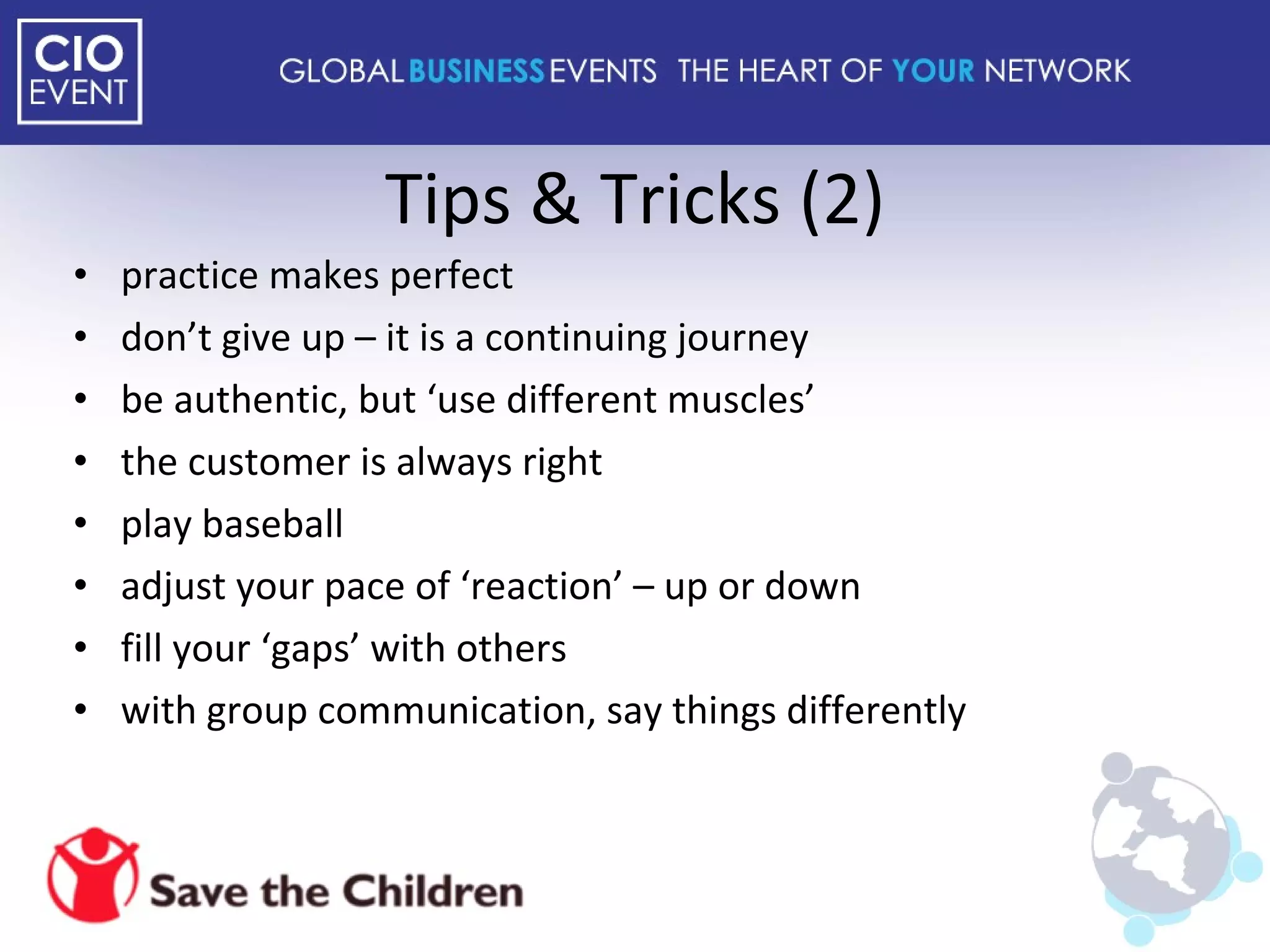 Tips & Tricks (2) practice makes perfect don’t give up – it is a continuing journey be authentic, but ‘use different muscles’ the customer is always right play baseball adjust your pace of ‘reaction’ – up or down fill your ‘gaps’ with others with group communication, say things differently 