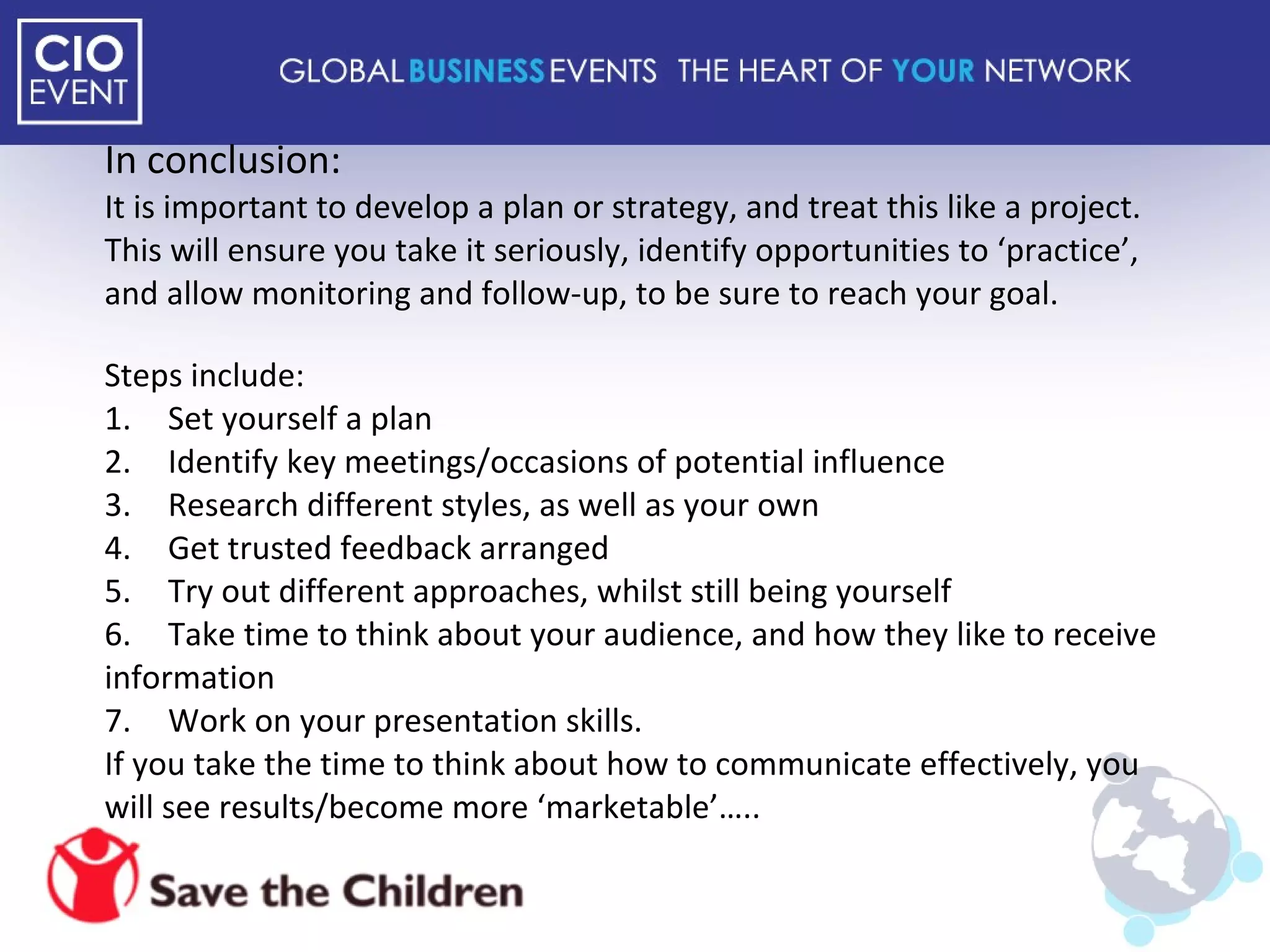 In conclusion: It is important to develop a plan or strategy, and treat this like a project. This will ensure you take it seriously, identify opportunities to ‘practice’, and allow monitoring and follow-up, to be sure to reach your goal. Steps include: 1. Set yourself a plan 2. Identify key meetings/occasions of potential influence 3. Research different styles, as well as your own 4. Get trusted feedback arranged 5. Try out different approaches, whilst still being yourself 6. Take time to think about your audience, and how they like to receive information  7. Work on your presentation skills.  If you take the time to think about how to communicate effectively, you will see results/become more ‘marketable’….. 