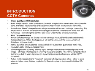 INTRODUCTION
CCTV Cameras
•
•
•

•

•
•

•

Image quality and HD resolution
Even though network video provides much better image quality, there is still a lot more to be
done. In the last 15 years most of the evolution has been on resolution and frame rate.
In the future, Moore’s law performance improvements will be used for image processing. The
expectation is that this will enable the average surveillance camera to see more than the
human eye – something that can’t be said today under hardly any circumstances.
First Terapixel camera
New CMOS technology will create sensors with huge resolutions that will lead to the first
Terapixel camera. When this happens, it will be the optics, not the sensor, which set
limitations on image quality.
HDTV is perfect for surveillance because the SMPTE standard guarantees frame rate,
resolution, color fidelity and aspect ratio.
While megapixel is currently a trendy topic, it simply refers to the number of pixels in the
image – all those other factors of a moving image are variable. The HDTV standard will not
last forever, but 15 years from now it’s likely that the majority of cameras will be HDTV
compliant.
Future multi-megapixel (and Terapixel!) cameras will play important roles – either to store
video in higher, more detailed resolution for forensic review or to crop out individual HDstreams.

11

 