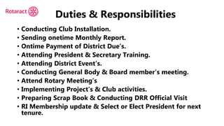 Duties & Responsibilities
• Conducting Club Installation.
• Sending onetime Monthly Report.
• Ontime Payment of District Due’s.
• Attending President & Secretary Training.
• Attending District Event’s.
• Conducting General Body & Board member’s meeting.
• Attend Rotary Meeting’s
• Implementing Project’s & Club activities.
• Preparing Scrap Book & Conducting DRR Official Visit
• RI Membership update & Select or Elect President for next
tenure.
 