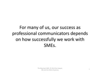 For	
  many	
  of	
  us,	
  our	
  success	
  as	
  
professional	
  communicators	
  depends	
  
on	
  how	
  successfully	
  we	
  work	
  with	
  
SMEs.	
  
1	
  
The	
  Reluctant	
  SME;	
  ©	
  2014	
  Elisa	
  Sawyer,	
  
MS	
  and	
  Ann	
  Marie	
  Queeney	
  
 