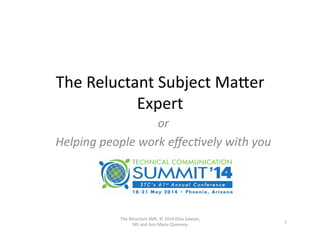 The	
  Reluctant	
  Subject	
  Ma0er	
  
Expert	
  
or	
  
Helping	
  people	
  work	
  eﬀec/vely	
  with	
  you	
  
1	
  
The	
  Reluctant	
  SME;	
  ©	
  2014	
  Elisa	
  Sawyer,	
  
MS	
  and	
  Ann	
  Marie	
  Queeney	
  
 