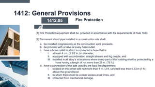 1412: General Provisions
a. be installed progressively as the construction work proceeds.
b. be provided with a valve at every hose outlet.
c. have a hose outlet to which is connected a hose that is:
I. at least 4 cm. (1 1/2 in.) in diameter,
II. equipped with a combination straight stream and fog nozzle, and
III. installed in all story’s in locations where every part of the budding shall be protected by a
hose having a length of not more than 25 m. (75 ft.)
d. have a connection of the size used by the local fire department:
I. located on the street side not more than 1 m. (3 ft.) and not less than 0.33 m (1 ft.)
above the ground level.
II. to which there must be a clear access at all times, and
III. protected from mechanical damage.
(1) Fire Protection equipment shall be, provided in accordance with the requirements of Rule 1940.
(2) Permanent stand pipe installed in a construction site shall:
1412.05 Fire Protection
 