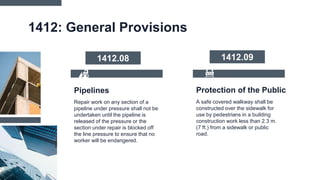 Protection of the Public
1412: General Provisions
A safe covered walkway shall be
constructed over the sidewalk for
use by pedestrians in a building
construction work less than 2.3 m.
(7 ft.) from a sidewalk or public
road.
Repair work on any section of a
pipeline under pressure shall not be
undertaken until the pipeline is
released of the pressure or the
section under repair is blocked off
the line pressure to ensure that no
worker will be endangered.
Pipelines
1412.08 1412.09
 