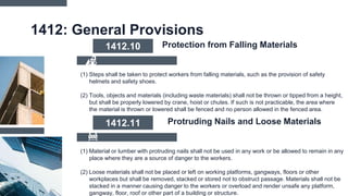 1412: General Provisions
(1) Steps shall be taken to protect workers from falling materials, such as the provision of safety
helmets and safety shoes.
(2) Tools, objects and materials (including waste materials) shall not be thrown or tipped from a height,
but shall be properly lowered by crane, hoist or chutes. If such is not practicable, the area where
the material is thrown or lowered shall be fenced and no person allowed in the fenced area.
1412.10 Protection from Falling Materials
(1) Material or lumber with protruding nails shall not be used in any work or be allowed to remain in any
place where they are a source of danger to the workers.
(2) Loose materials shall not be placed or left on working platforms, gangways, floors or other
workplaces but shall be removed, stacked or stored not to obstruct passage. Materials shall not be
stacked in a manner causing danger to the workers or overload and render unsafe any platform,
gangway, floor, roof or other part of a building or structure.
1412.11 Protruding Nails and Loose Materials
 