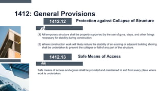 1412: General Provisions
(1) All temporary structure shall be properly supported by the use of guys, stays, and other fixings
necessary for stability during construction.
(2) Where construction work will likely reduce the stability of an existing or adjacent building shoring
shall be undertaken to prevent the collapse or fall of any part of the structure.
1412.12 Protection against Collapse of Structure
Safe means of access and egress shall be provided and maintained to and from every place where
work is undertaken.
1412.13 Safe Means of Access
 