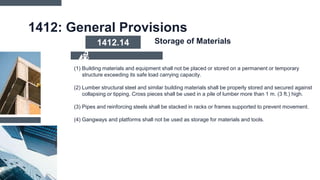 1412: General Provisions
(1) Building materials and equipment shall not be placed or stored on a permanent or temporary
structure exceeding its safe load carrying capacity.
(2) Lumber structural steel and similar building materials shall be properly stored and secured against
collapsing or tipping. Cross pieces shall be used in a pile of lumber more than 1 m. (3 ft.) high.
(3) Pipes and reinforcing steels shall be stacked in racks or frames supported to prevent movement.
(4) Gangways and platforms shall not be used as storage for materials and tools.
1412.14 Storage of Materials
 