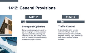 Traffic Control
1412: General Provisions
In construction sites where a
worker’s safety is likely to be
endangered by a vehicular traffic,
flagmen, warning signs, barriers or
lane control devices shall be
installed.
Compressed gas cylinders shall be
stored in upright position protected
against heat and overturning and
when not in use, the control valves
shall be covered by protective caps
screwed to proper positions.
Storage of Cylinders
1412.15 1412.16
 