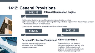 1412: General Provisions
No internal combustion engine shall be operated in an enclosed area unless:
(1) the exhaust gases or fumes are discharged directly outside to a point where the discharge gases or
fumes cannot return to the enclosure.
(2) the place is ventilated to protect workers from exhaust gases.
1412.19 Internal Combustion Engine
Other Standards
The provisions of this Rule are
minimum requirements and any other
regulation of other government
authority of the same nature but with
higher numerical values prevail.
Personal Protective equipment as
required in Rule 1080 shall be
provided the workers.
Personal Protective Equipment
1412.20 1412.21
 