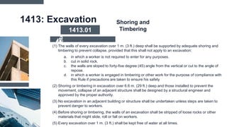 1413: Excavation
(1) The walls of every excavation over 1 m. (3 ft.) deep shall be supported by adequate shoring and
timbering to prevent collapse, provided that this shall not apply to an excavation:
a. in which a worker is not required to enter for any purposes.
b. cut in solid rock.
c. the walls are sloped to forty-five degree (45) angle from the vertical or cut to the angle of
repose.
d. in which a worker is engaged in timbering or other work for the purpose of compliance with
this Rule if precautions are taken to ensure his safety
(2) Shoring or timbering in excavation over 6.6 m. (29 ft.) deep and those installed to prevent the
movement, collapse of an adjacent structure shall be designed by a structural engineer and
approved by the proper authority.
(3) No excavation in an adjacent building or structure shall be undertaken unless steps are taken to
prevent danger to workers.
(4) Before shoring or timbering, the walls of an excavation shall be stripped of loose rocks or other
materials that might slide, roll or fall on workers.
(5) Every excavation over 1 m. (3 ft.) shall be kept free of water at all times.
1413.01
Shoring and
Timbering
 