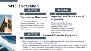 1413: Excavation
The top of the walls of an
excavation more than 2.0 m. (6 ft.)
deep shall be barricated to a height
of at least 1 m. (3 ft.) to prevent the
fall of workers.
1413.04
Provision for Barricades Inspection and Examination of
Excavation
The provisions of this Rule are
minimum requirements and any
other regulation of other
government authority of the same
nature but with higher numerical
values prevail.
(1) Every excavation over 1 m. (3 ft.) deep shall be provided with means of access and escape in
case of flooding or collapse of the excavation work.
(2) Every excavation shall have at least one (1) ladder in every 16.6 m. (50 ft.) of length or fraction
thereof, of a length, which shall extend at least 0.83 m. (2’6”) above the top of the excavation to
provide a firm handhold when stepping on or off the ladder
Personal Protective Equipment
1413.05
1413.06z
 