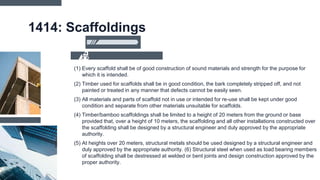 1414: Scaffoldings
(1) Every scaffold shall be of good construction of sound materials and strength for the purpose for
which it is intended.
(2) Timber used for scaffolds shall be in good condition, the bark completely stripped off, and not
painted or treated in any manner that defects cannot be easily seen.
(3) All materials and parts of scaffold not in use or intended for re-use shall be kept under good
condition and separate from other materials unsuitable for scaffolds.
(4) Timber/bamboo scaffoldings shall be limited to a height of 20 meters from the ground or base
provided that, over a height of 10 meters, the scaffolding and all other installations constructed over
the scaffolding shall be designed by a structural engineer and duly approved by the appropriate
authority.
(5) At heights over 20 meters, structural metals should be used designed by a structural engineer and
duly approved by the appropriate authority. (6) Structural steel when used as load bearing members
of scaffolding shall be destressed at welded or bent joints and design construction approved by the
proper authority.
 