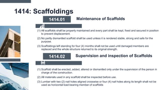 1414: Scaffoldings
(1) All scaffolds shall be properly maintained and every part shall be kept, fixed and secured in position
to prevent displacement.
(2) No partly dismantled scaffold shall be used unless it is rendered stable, strong and safe for the
purpose.
(3) Scaffoldings left standing for four (4) months shall not be used until damaged members are
replaced and the whole structure returned to its original strength.
1414.01 Maintenance of Scaffolds
(1) Scaffold shall be erected, added, altered or dismantled only under the supervision of the person in
charge of the construction.
(2) All materials used in any scaffold shall be inspected before use.
(3) Lumber with two (2) nail holes aligned crosswise or four (4) nail holes along its length shall not be
used as horizontal load bearing member of scaffolds
1414.02 Supervision and inspection of Scaffolds
 