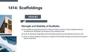 1414: Scaffoldings
(a) be capable of supporting twice the maximum load to which it may be subjected without
exceeding the allowable unit stresses of the materials used;
(b) have all standards diagonally and horizontally braced to prevent lateral movement; and
(c) have no splices between the points of support of horizontal members and secured to prevent
lateral movement.
Strength and Stability of Scaffolds
1414.03
 
