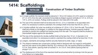 1414: Scaffoldings
(a) In single scaffold, the standard shall be placed at 1.18 to 2.43 meters (4 to 8 ft.) apart at a distance
of 1 m. (3 ft.) from the wall, connected horizontally by ledgers spaced vertically at 1.51 m. (5 ft.) to
1.81 m. (6 ft.) on centers. Putlogs shall be placed in the holes left in the walls.
(b) The size of the standard shall not be less than 8.9 cm. (3 in.) in diameter or its equivalent and
when it is necessary to extend a standard, the overlaps shall not be less than 60 cm. (23 in.),
(c) In double scaffold, the outer row shall be at a distance of 1.22 to 1.32 m. from the wall. The putlogs
shall rest entirely on the ledgers. In addition to the diagonal braces, inclined supports shall be
provided to prevent the scaffold from leaning away from the wall. The supports shall be strutted at
intermediate heights against the standards.
(d) The size of the standards for double scaffold shall not be less than 10 cm. in diameter or its
equivalent and when it is necessary to extend a standard the overlap shall not be less than 15 cm.
(e) Ledgers, standards and putlogs shall be securely fastened by bolts, dogs, or ropes.
(f) The distance between two consecutive putlogs shall be designed with due regard to anticipated
load and the nature of the platform flooring. As a minimum rule, the spacing shall be as follows: for
3.2 cm. thick planks, spacing shall not exceed I m. for 3.8 cm. thick planks spacing shall not
exceed 1.5 m.
(g) The displacement of the foot of the standard shall be prevented either by sinking it into the ground
or by fixing it on a base plate.
Construction of Timber Scaffolds
1414.04
 