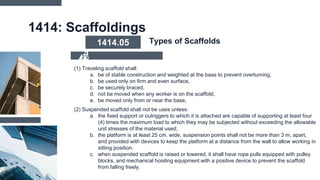 1414: Scaffoldings
(1) Traveling scaffold shall:
a. be of stable construction and weighted at the base to prevent overturning,
b. be used only on firm and even surface,
c. be securely braced,
d. not be moved when any worker is on the scaffold,
e. be moved only from or near the base,
(2) Suspended scaffold shall not be uses unless:
a. the fixed support or outriggers to which it is attached are capable of supporting at least four
(4) times the maximum load to which they may be subjected without exceeding the allowable
unit stresses of the material used;
b. the platform is at least 25 cm. wide, suspension points shall not be more than 3 m, apart,
and provided with devices to keep the platform at a distance from the wall to allow working in
sitting position.
c. when suspended scaffold is raised or lowered, it shall have rope pulls equipped with pulley
blocks, and mechanical hoisting equipment with a positive device to prevent the scaffold
from falling freely.
1414.05 Types of Scaffolds
 