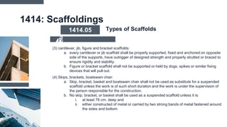 1414: Scaffoldings
(3) cantilever, jib, figure and bracket scaffolds:
a. every cantilever or jib scaffold shall be properly supported, fixed and anchored on opposite
side of the supports, have outrigger of designed strength and properly strutted or braced to
ensure rigidity and stability.
b. Figure or bracket scaffold shall not be supported or held by dogs, spikes or similar fixing
devices that will pull out.
(4) Skips, brackets, boatswain chair:
a. Skip, bracket, basket and boatswain chair shall not be used as substitute for a suspended
scaffold unless the work is of such short duration and the work is under the supervision of
the person responsible for the construction.
b. No skip, bracket, or basket shall be used as a suspended scaffold unless it is:
i. at least 76 cm. deep and
ii. either constructed of metal or carried by two strong bands of metal fastened around
the sides and bottom
1414.05 Types of Scaffolds
 