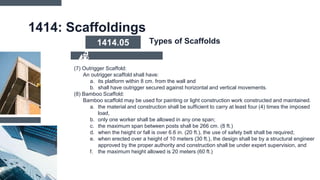 1414: Scaffoldings
(7) Outrigger Scaffold:
An outrigger scaffold shall have:
a. its platform within 8 cm. from the wall and
b. shall have outrigger secured against horizontal and vertical movements.
(8) Bamboo Scaffold:
Bamboo scaffold may be used for painting or light construction work constructed and maintained.
a. the material and construction shall be sufficient to carry at least four (4) times the imposed
load,
b. only one worker shall be allowed in any one span;
c. the maximum span between posts shall be 266 cm. (8 ft.)
d. when the height or fall is over 6.6 in. (20 ft.), the use of safety belt shall be required;
e. when erected over a height of 10 meters (30 ft.), the design shall be by a structural engineer
approved by the proper authority and construction shall be under expert supervision, and
f. the maximum height allowed is 20 meters (60 ft.)
1414.05 Types of Scaffolds
 